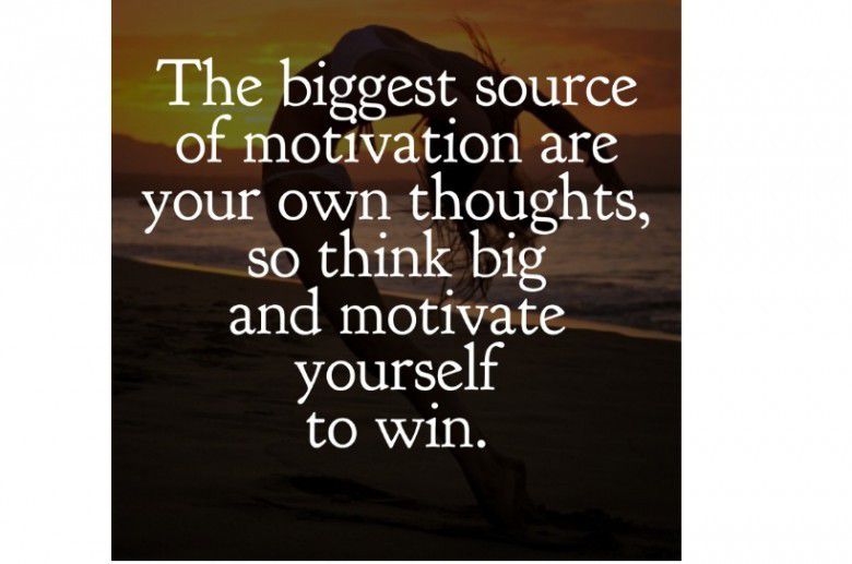 The biggest source of motivation are your own thoughts, so think big and motivate yourself to win.